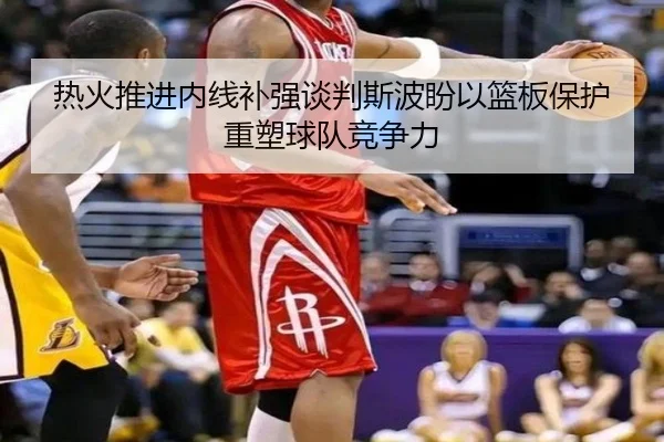 热火推进内线补强谈判斯波盼以篮板保护重塑球队竞争力