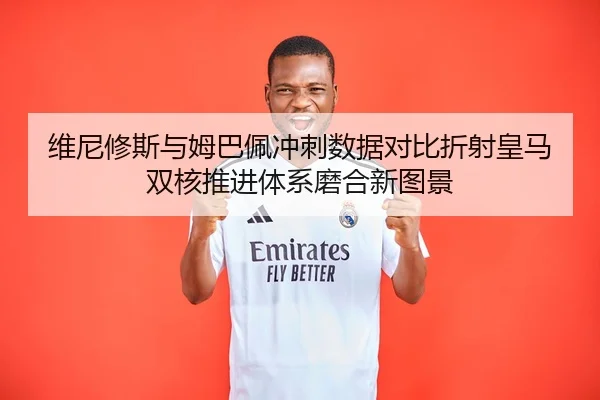 维尼修斯与姆巴佩冲刺数据对比折射皇马双核推进体系磨合新图景